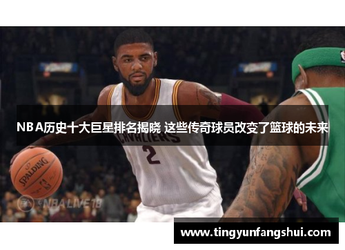 NBA历史十大巨星排名揭晓 这些传奇球员改变了篮球的未来